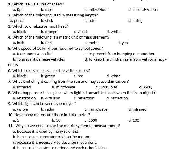 Which is NOT a unit of speed?
a. Kph b. mps c. miles/Hour d. seconds/meter
2. Which of the following used in measuring length?
a. pencil b. stick c. ruler d. string
3. Which color absorbs most heat?
a. black b. orange c. violet d. white
4. Which of the following is a metric unit of measurement?
a. inch b. feet c. meter d. yard
5. Why speed of 10 km/hour required to school zones?
a. to economize on fuel c. to prevent from bumping one another
b. to prevent damage vehicles d. to keep the children safe from vehicular acci-
dents
6. Which colors reflects all of the visible colors?
a. black b. green c. red d. white
7. What kind of light coming from the sun and may cause skin cancer?
a. infrared b. microwave c. ultraviolet d. X -ray
8. What happens or takes place when light is transmitted back when it hits an object?
a. absorption b. diffusion c. reflection d. refraction
9. Which light can be seen by our eyes?
a. visible b. radio c. microwave d. infrared
10. How many meters are there in 1 kilometer?
a. 1 b. 10 c. 1000 d. 100
11. Why do we need to use the metric system of measurement?
a. because it is used by many scientist.
b. because it is important to describe motion.
c. because it is necessary to describe movement.
d. because it is easier to understand each other’s idea.