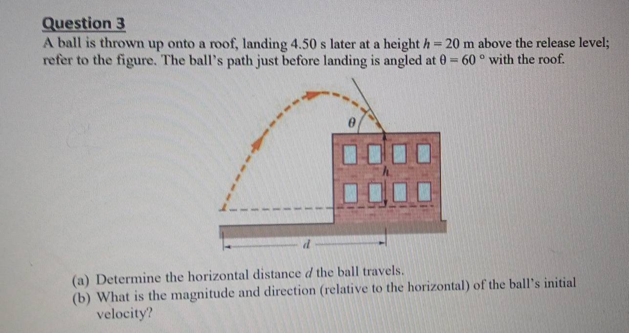 A ball is thrown up onto a roof, landing 4.50 s later at a height h=20m above the release level; 
refer to the figure. The ball’s path just before landing is angled at θ =60° with the roof. 
(a) Determine the horizontal distance /the ball travels. 
(b) What is the magnitude and direction (relative to the horizontal) of the ball’s initial 
velocity?