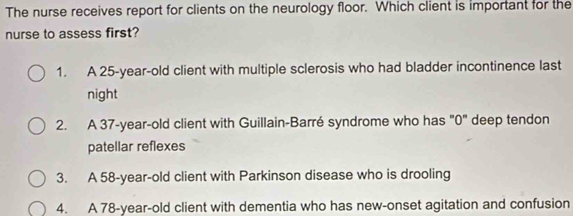 The nurse receives report for clients on the neurology floor. Which client is important for the
nurse to assess first?
1. A 25-year-old client with multiple sclerosis who had bladder incontinence last
night
2. A 37 -year-old client with Guillain-Barré syndrome who has "0" deep tendon
patellar reflexes
3. A 58-year-old client with Parkinson disease who is drooling
4. A 78-year -old client with dementia who has new-onset agitation and confusion