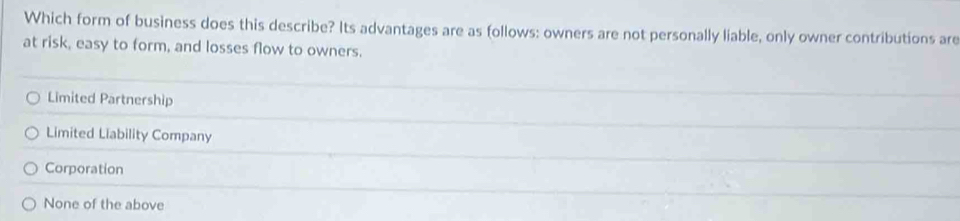 Which form of business does this describe? Its advantages are as follows: owners are not personally liable, only owner contributions are
at risk, easy to form, and losses flow to owners.
Limited Partnership
Limited Liability Company
Corporation
None of the above