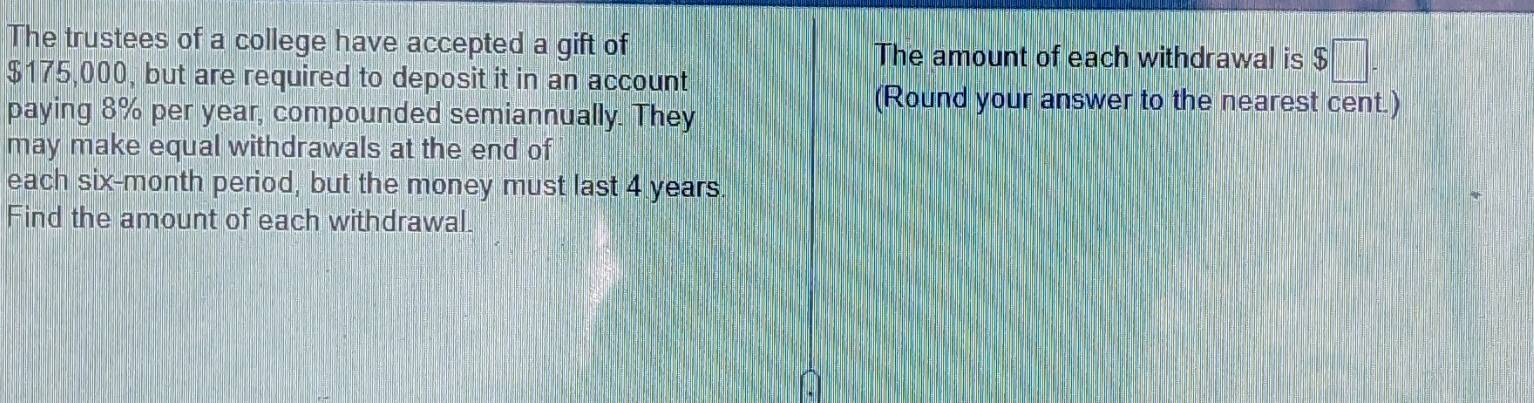 The trustees of a college have accepted a gift of The amount of each withdrawal is $□
$175,000, but are required to deposit it in an account 
paying 8% per year, compounded semiannually. They 
(Round your answer to the nearest cent.) 
may make equal withdrawals at the end of 
each six-month period, but the money must last 4 years. 
Find the amount of each withdrawal.