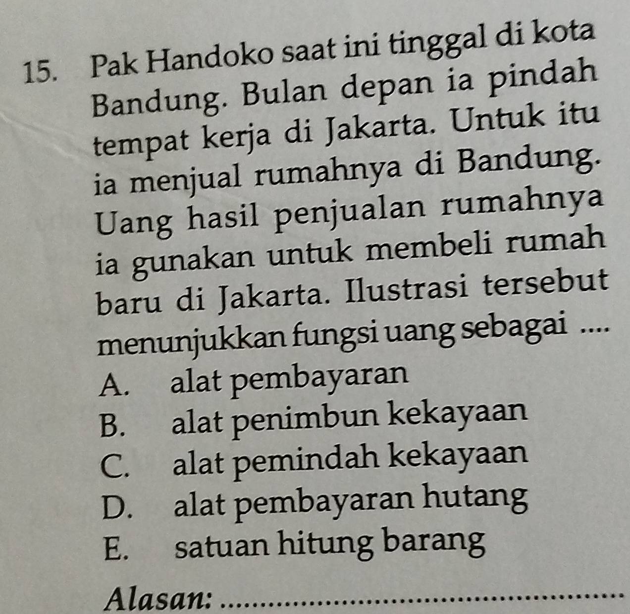 Pak Handoko saat ini tinggal di kota
Bandung. Bulan depan ia pindah
tempat kerja di Jakarta. Untuk itu
ia menjual rumahnya di Bandung.
Uang hasil penjualan rumahnya
ia gunakan untuk membeli rumah
baru di Jakarta. Ilustrasi tersebut
menunjukkan fungsi uang sebagai ....
A. alat pembayaran
B. alat penimbun kekayaan
C. alat pemindah kekayaan
D. alat pembayaran hutang
E. satuan hitung barang
Alasan:_