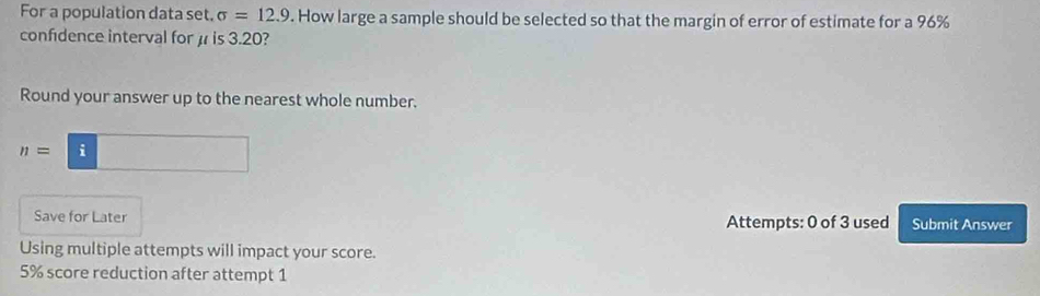 For a population data set, sigma =12.9. How large a sample should be selected so that the margin of error of estimate for a 96%
confidence interval for μ is 3.20? 
Round your answer up to the nearest whole number.
n=□
Save for Later Attempts: 0 of 3 used Submit Answer 
Using multiple attempts will impact your score.
5% score reduction after attempt 1