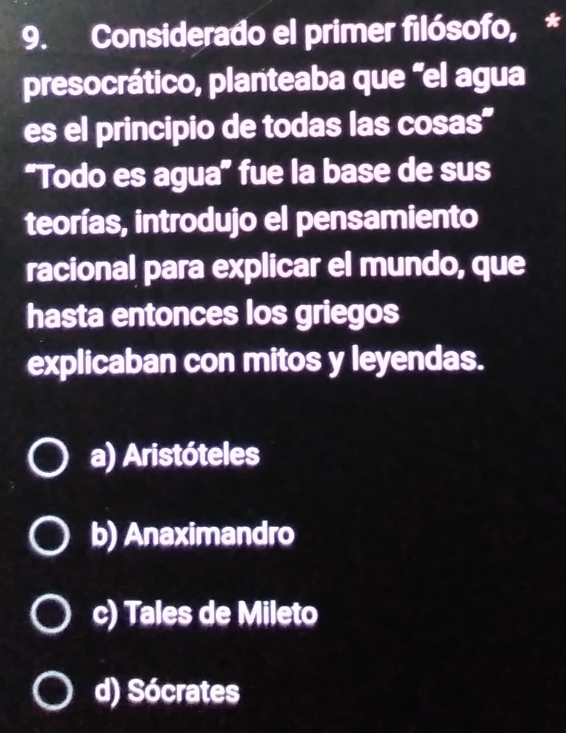 Considerado el primer filósofo, *
presocrático, planteaba que "el agua
es el principio de todas las cosas"
“Todo es agua” fue la base de sus
teorías, introdujo el pensamiento
racional para explicar el mundo, que
hasta entonces los griegos
explicaban con mitos y leyendas.
a) Aristóteles
b) Anaximandro
c) Tales de Mileto
d) Sócrates