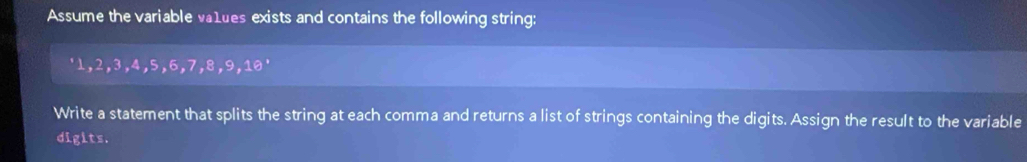 Assume the variable va1ues exists and contains the following string: 
' 1, 2, 3, 4, 5, 6, 7, 8, 9, 10 ' 
Write a statement that splits the string at each comma and returns a list of strings containing the digits. Assign the result to the variable 
digits.