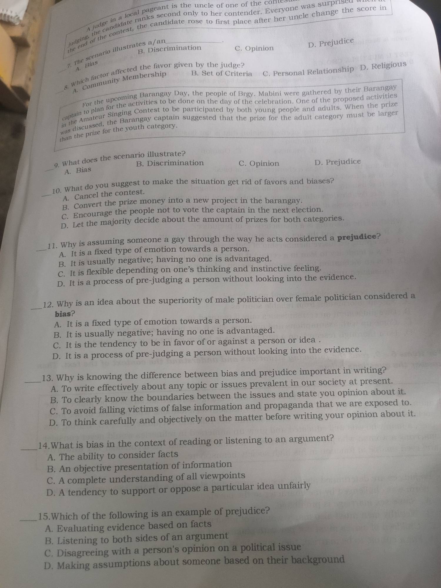 A judge in a local pageant is the uncle of one of the cones
judging, the candidate ranks second only to her contender. Everyone was surprised 
the end of the contest, the candidate rose to first place after her uncle change the score in
B. Discrimination C. Opinion
7. The scenario illustrates a/an
D. Prejudice
A. Bias
_8. Which factor affected the favor given by the judge?
_A. Community Membership B. Set of Criteria C. Personal Relationship D. Religious
For the upcoming Barangay Day, the people of Brgy. Mabini were gathered by their Barangay
captain to plan for the activities to be done on the day of the celebration. One of the proposed activities
in the Amateur Singing Contest to be participated by both young people and adults. When the prize
was discussed, the Barangay captain suggested that the prize for the adult category must be larger
than the prize for the youth category.
9. What does the scenario illustrate?
B. Discrimination C. Opinion D. Prejudice
_A. Bias
10. What do you suggest to make the situation get rid of favors and biases?
_A. Cancel the contest.
B. Convert the prize money into a new project in the barangay.
C. Encourage the people not to vote the captain in the next election.
D. Let the majority decide about the amount of prizes for both categories.
11. Why is assuming someone a gay through the way he acts considered a prejudice?
_A. It is a fixed type of emotion towards a person.
B. It is usually negative; having no one is advantaged.
C. It is flexible depending on one’s thinking and instinctive feeling.
D. It is a process of pre-judging a person without looking into the evidence.
_
12. Why is an idea about the superiority of male politician over female politician considered a
bias?
A. It is a fixed type of emotion towards a person.
B. It is usually negative; having no one is advantaged.
C. It is the tendency to be in favor of or against a person or idea .
D. It is a process of pre-judging a person without looking into the evidence.
_13. Why is knowing the difference between bias and prejudice important in writing?
A. To write effectively about any topic or issues prevalent in our society at present.
B. To clearly know the boundaries between the issues and state you opinion about it.
C. To avoid falling victims of false information and propaganda that we are exposed to.
D. To think carefully and objectively on the matter before writing your opinion about it.
_14.What is bias in the context of reading or listening to an argument?
A. The ability to consider facts
B. An objective presentation of information
C. A complete understanding of all viewpoints
D. A tendency to support or oppose a particular idea unfairly
_15.Which of the following is an example of prejudice?
A. Evaluating evidence based on facts
B. Listening to both sides of an argument
C. Disagreeing with a person's opinion on a political issue
D. Making assumptions about someone based on their background