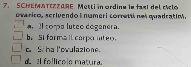 SCHEMATIZZARE Metti in ordine le fasi del ciclo 
ovarico, scrivendo i numeri corretti nei quadratini. 
a. Il corpo luteo degenera. 
b. Si forma il corpo luteo. 
c. Si ha l’ovulazione. 
d. Il follicolo matura.