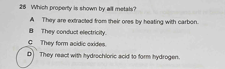 Which property is shown by all metals?
A They are extracted from their ores by heating with carbon.
B They conduct electricity.
C They form acidic oxides.
D) They react with hydrochloric acid to form hydrogen.