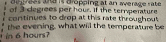 degrees and is dropping at an average rate 
of 3 degrees per hour. If the temperature 
continues to drop at this rate throughout 
the evening, what will the temperature be 
in 6 hours?