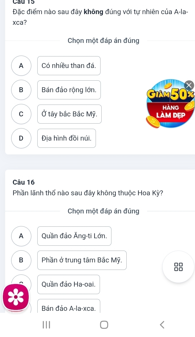 Đặc điểm nào sau đây không đúng với tự nhiên của A-la-
xca?
Chọn một đáp án đúng
A Có nhiều than đá.
B Bán đảo rộng lớn.
GIAM50%
HANG
C Ở tây bắc Bắc Mỹ. làm đẹp
D Địa hình đồi núi.
Câu 16
Phần lãnh thổ nào sau đây không thuộc Hoa Kỳ?
Chọn một đáp án đúng
A Quần đảo Ăng-ti Lớn.
B Phần ở trung tâm Bắc Mỹ.
Quần đảo Ha-oai.
Bán đảo A-la-xca.