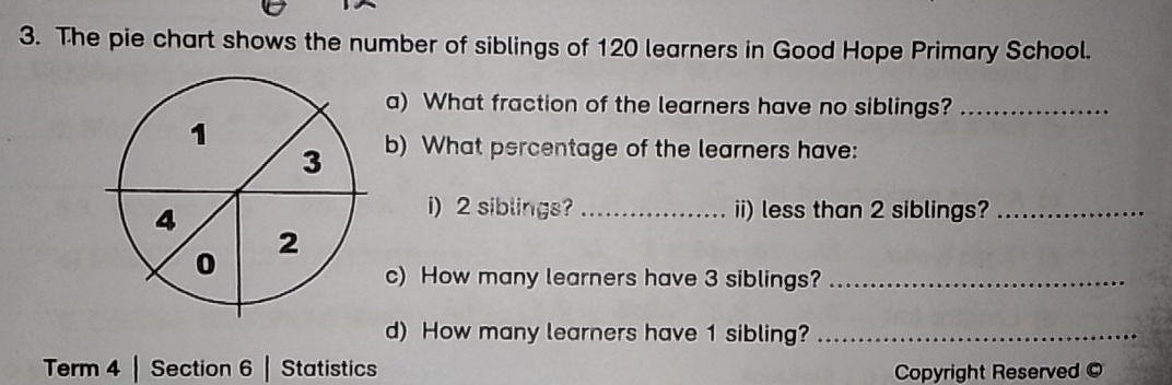 The pie chart shows the number of siblings of 120 learners in Good Hope Primary School. 
a) What fraction of the learners have no siblings?_ 
b) What percentage of the learners have: 
i) 2 siblings? _ii) less than 2 siblings?_ 
c) How many learners have 3 siblings?_ 
d) How many learners have 1 sibling?_ 
Term 4 | Section 6 | Statistics Copyright Reserved ©