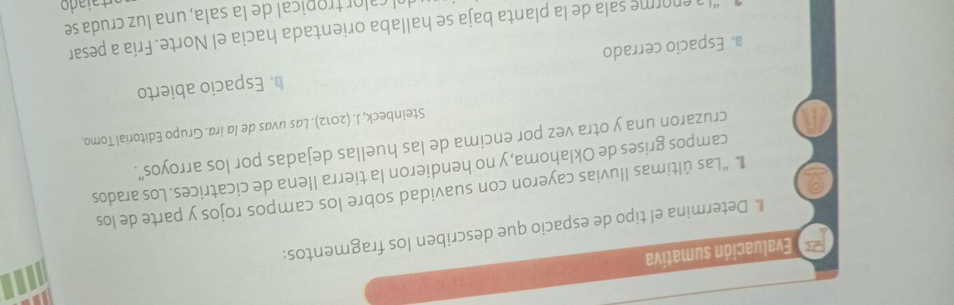 Evaluación sumativa
* Determina el tipo de espacio que describen los fragmentos:
“Las últimas lluvias cayeron con suavidad sobre los campos rojos y parte de los
campos grises de Oklahoma, y no hendieron la tierra Ilena de cicatrices. Los arados
cruzaron una y otra vez por encima de las huellas dejadas por los arroyos”.
Steinbeck, J. (2012). Las uvas de la ira. Grupo Editorial Tomo.
a. Espacio cerrado b. Espacio abierto
“La enorme sala de la planta baja se hallaba orientada hacia el Norte. Fría a pesar
ol calor tropical de la sala, una luz cruda se
Arta i a do