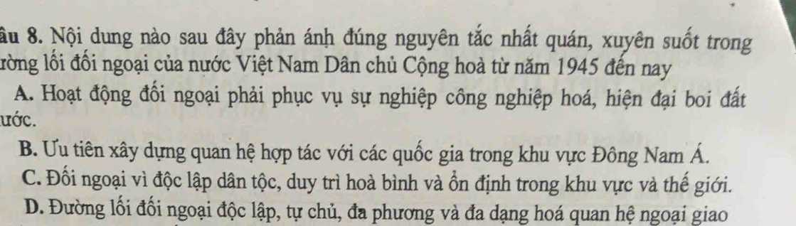 ầu 8. Nội dung nào sau đây phản ánh đúng nguyên tắc nhất quán, xuyên suốt trong
lồng lối đổi ngoại của nước Việt Nam Dân chủ Cộng hoà từ năm 1945 đến nay
A. Hoạt động đối ngoại phải phục vụ sự nghiệp công nghiệp hoá, hiện đại boi đất
ước.
B. Ưu tiên xây dựng quan hệ hợp tác với các quốc gia trong khu vực Đông Nam Á.
C. Đối ngoại vì độc lập dân tộc, duy trì hoà bình và ổn định trong khu vực và thế giới.
D. Đường lối đối ngoại độc lập, tự chủ, đa phương và đa dạng hoá quan hệ ngoại giao