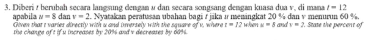 Diberi / berubah secara langsung dengan ν dan secara songsang dengan kuasa dua v, di mana t=12
apabila u=8 dan v=2. Nyatakan peratusan ubahan bagi t jika # meningkat 20 % dan v menurun 60 %. 
Given that t varies directly with u and inversely with the square of v, where t=12 when u=8 and v=2. State the percent of 
the change of t if u increases by 20% and v decreases by 60%.