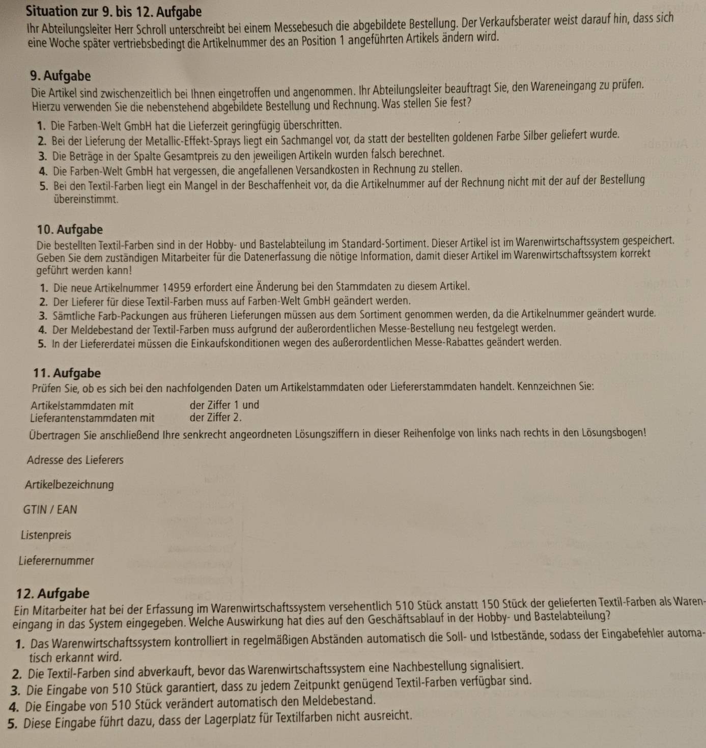 Situation zur 9. bis 12. Aufgabe
Ihr Abteilungsleiter Herr Schroll unterschreibt bei einem Messebesuch die abgebildete Bestellung. Der Verkaufsberater weist darauf hin, dass sich
eine Woche später vertriebsbedingt die Artikelnummer des an Position 1 angeführten Artikels ändern wird.
9. Aufgabe
Die Artikel sind zwischenzeitlich bei Ihnen eingetroffen und angenommen. Ihr Abteilungsleiter beauftragt Sie, den Wareneingang zu prüfen.
Hierzu verwenden Sie die nebenstehend abgebildete Bestellung und Rechnung. Was stellen Sie fest?
1. Die Farben-Welt GmbH hat die Lieferzeit geringfügig überschritten.
2. Bei der Lieferung der Metallic-Effekt-Sprays liegt ein Sachmangel vor, da statt der bestellten goldenen Farbe Silber geliefert wurde.
3. Die Beträge in der Spalte Gesamtpreis zu den jeweiligen Artikeln wurden falsch berechnet.
4. Die Farben-Welt GmbH hat vergessen, die angefallenen Versandkosten in Rechnung zu stellen.
5. Bei den Textil-Farben liegt ein Mangel in der Beschaffenheit vor, da die Artikelnummer auf der Rechnung nicht mit der auf der Bestellung
übereinstimmt.
10. Aufgabe
Die bestellten Textil-Farben sind in der Hobby- und Bastelabteilung im Standard-Sortiment. Dieser Artikel ist im Warenwirtschaftssystem gespeichert.
Geben Sie dem zuständigen Mitarbeiter für die Datenerfassung die nötige Information, damit dieser Artikel im Warenwirtschaftssystem korrekt
geführt werden kann!
1. Die neue Artikelnummer 14959 erfordert eine Änderung bei den Stammdaten zu diesem Artikel.
2. Der Lieferer für diese Textil-Farben muss auf Farben-Welt GmbH geändert werden.
3. Sämtliche Farb-Packungen aus früheren Lieferungen müssen aus dem Sortiment genommen werden, da die Artikelnummer geändert wurde.
4. Der Meldebestand der Textil-Farben muss aufgrund der außerordentlichen Messe-Bestellung neu festgelegt werden.
5. In der Liefererdatei müssen die Einkaufskonditionen wegen des außerordentlichen Messe-Rabattes geändert werden.
11. Aufgabe
Prüfen Sie, ob es sich bei den nachfolgenden Daten um Artikelstammdaten oder Liefererstammdaten handelt. Kennzeichnen Sie:
Artikelstammdaten mit der Ziffer 1 und
Lieferantenstammdaten mit der Ziffer 2.
Übertragen Sie anschließend Ihre senkrecht angeordneten Lösungsziffern in dieser Reihenfolge von links nach rechts in den Lösungsbogen!
Adresse des Lieferers
Artikelbezeichnung
GTIN / EAN
Listenpreis
Lieferernummer
12. Aufgabe
Ein Mitarbeiter hat bei der Erfassung im Warenwirtschaftssystem versehentlich 510 Stück anstatt 150 Stück der gelieferten Textil-Farben als Waren-
eingang in das System eingegeben. Welche Auswirkung hat dies auf den Geschäftsablauf in der Hobby- und Bastelabteilung?
1. Das Warenwirtschaftssystem kontrolliert in regelmäßigen Abständen automatisch die Soll- und Istbestände, sodass der Eingabefehler automa-
tisch erkannt wird.
2. Die Textil-Farben sind abverkauft, bevor das Warenwirtschaftssystem eine Nachbestellung signalisiert.
3. Die Eingabe von 510 Stück garantiert, dass zu jedem Zeitpunkt genügend Textil-Farben verfügbar sind.
4. Die Eingabe von 510 Stück verändert automatisch den Meldebestand.
5. Diese Eingabe führt dazu, dass der Lagerplatz für Textilfarben nicht ausreicht.