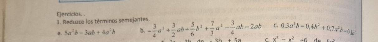 Ejercicios. . 
1. Reduzco los términos semejantes. 
a. 5a^2b-3ab+4a^2b b. - 3/4 a^2+ 3/2 ab+ 5/6 b^2+ 7/3 a^2- 3/4 ab-2ab C. 0, 3a^2b-0, 4b^2+0, 7a^2b-0, 1b^2
C. x^3-x^2+6 d o