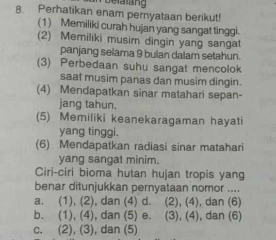 belalang
8. Perhatikan enam pernyataan berikut!
(1) Memiliki curah hujan yang sangat tinggi.
(2) Memiliki musim dingin yang sangat
panjang selama 9 bulan dalam setahun.
(3) Perbedaan suhu sangat mencolok
saat musim panas dan musim dingin.
(4) Mendapatkan sinar matahari sepan-
jang tahun.
(5) Memiliki keanekaragaman hayati
yang tinggi.
(6) Mendapatkan radiasi sinar matahari
yang sangat minim.
Ciri-ciri bioma hutan hujan tropis yang
benar ditunjukkan pernyataan nomor ....
a. (1), (2), dan (4) d. ( (2), (4), dan (6)
b. (1), (4), dan (5) e. (3), (4), dan (6)
c. (2), (3), dan (5)