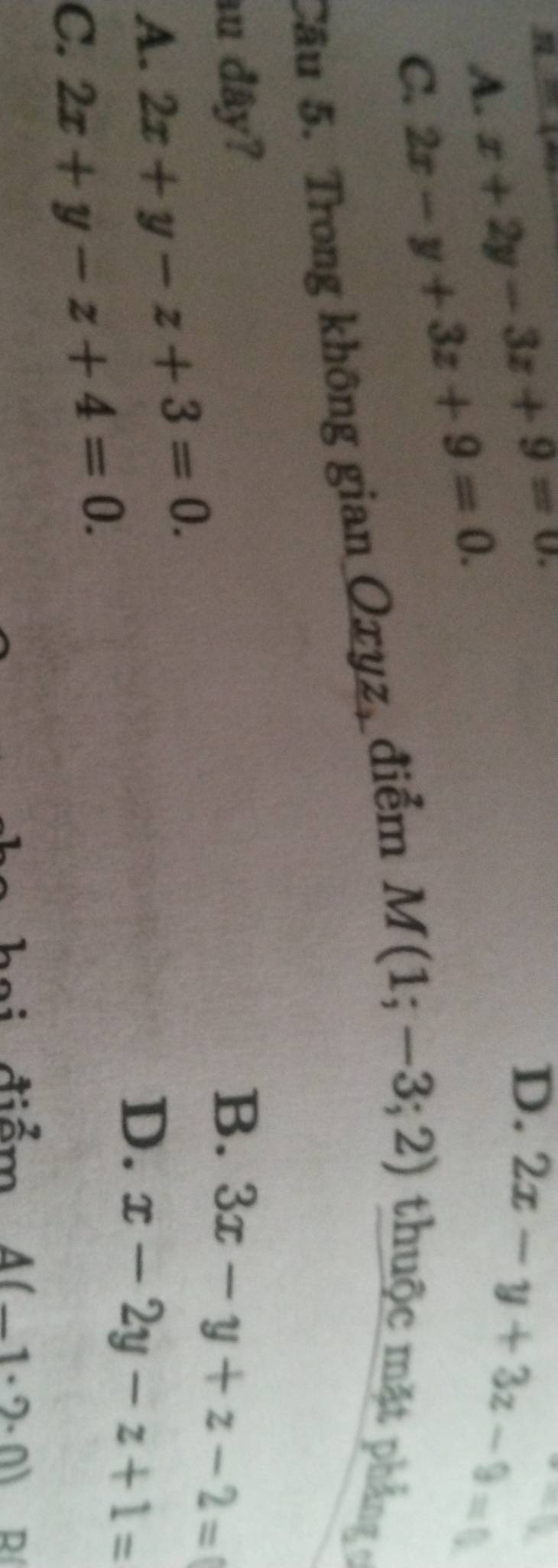 A. x+2y-3z+9=0.
D. 2x-y+3z-9=0
-Q
C. 2x-y+3z+9=0. 
Câu 5. Trong không gian Oxyz, điểm M(1;-3;2) thuộc mặt phẳng 
au đây? B. 3x-y+z-2=
A. 2x+y-z+3=0.
D. x-2y-z+1=
C. 2x+y-z+4=0. 
điểm A(-1· 2· 0) R