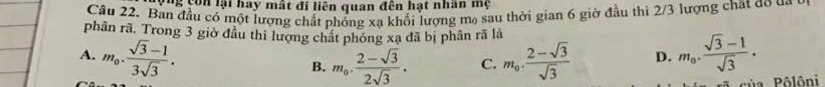 ng con lại hay mất đi liên quan đên hạt nhân mẹ
Câu 22. Ban đầu có một lượng chất phống xạ khối lượng mạ sau thời gian 6 giờ đầu thì 2/3 lượng chất do da
phân rã. Trong 3 giờ đầu thì lượng chất phóng xạ đã bị phân rã là
A. m_0. (sqrt(3)-1)/3sqrt(3) . m_0. (2-sqrt(3))/sqrt(3)  D. m_0. (sqrt(3)-1)/sqrt(3) . 
B. m_0,  (2-sqrt(3))/2sqrt(3) . C.
Pủa Pôlôni