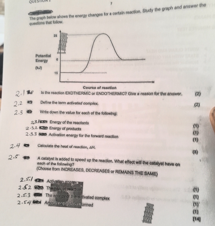 The graph below shows the energy changes for a certain reaction. Study the graph and answer the 
questions that follow. 
Poten 
Energ 
(kJ) 
of reaction 
Is the reaction EXOTHERMIC or ENDOTHERMIC? Give a reason for the answer. (2) 
Define the term activated complex. 
(2) 
Write down the value for each of the following: 
Energy of the reactants 
Energy of products (1) 
Activation energy for the forward reaction (1) (1) 
Calculate the heat of reaction, ΔH. 
(3) 
A catalyst is added to speed up the reaction. What effect will the catalyst have on 
each of the following? 
(Choose from INCREASES, DECREASES or REMAINS THE SAME) 
1o Activation energy 
3 The heat of reaction (1) 
The energy of the activated complex 
(1) 
9 Amount acproducts formed (1) 
(1) 
[14]
