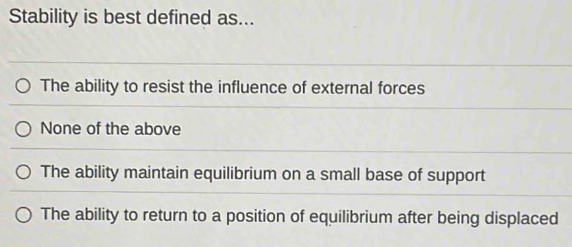 Stability is best defined as...
The ability to resist the influence of external forces
None of the above
The ability maintain equilibrium on a small base of support
The ability to return to a position of equilibrium after being displaced