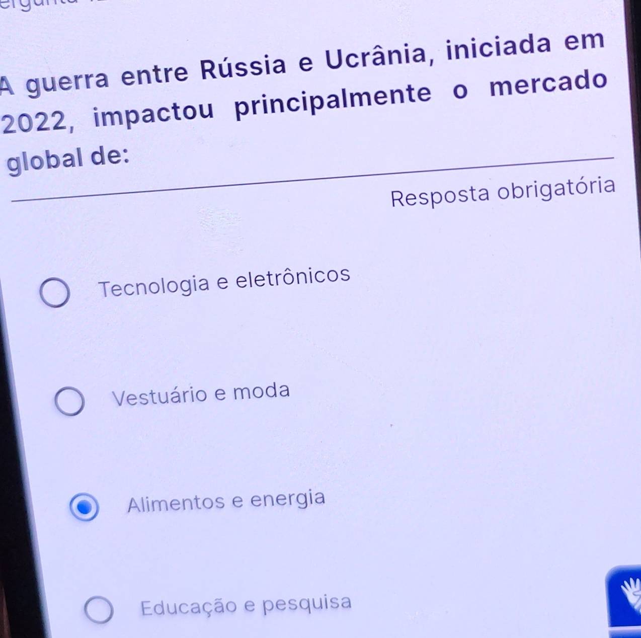 a
A guerra entre Rússia e Ucrânia, iniciada em
2022, impactou principalmente o mercado
global de:
Resposta obrigatória
Tecnologia e eletrônicos
Vestuário e moda
Alimentos e energia
Educação e pesquisa