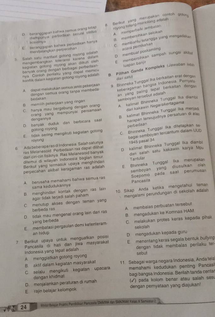 royong tolong-manolong adalah
D  beranggapan bahwa semua orang felap 8. Berikut yang merupakan contoh geten
mempunyal perbodaan sesual status
A. memperbalki jembatan
B. membersihkan selokan
sosialnya
mendatangkan perecahan C membantu tetangga yang mengadak
E beranggapan bahwa perbedaan hanya
acará pemikahan
5. Salah satu mantaal gotong royong adalah
mengembangkan toleransi karena dalam D membuat poskamling
banyak orang dongan berbagai perbedaan E membersihkan sampah sungai akb
luapan banjir
kegiatan gotong royong akan diikuti oleh 
konflik dalam kegiatan gotong royong adalah R. Pillhan Ganda Kompleks (Jawaban lebin
nya. Contoh perilaku yang dapat memicu
dari safu)
A dapat melakukan semua jenis pekerjaan 9. Bhinneka Tunggal Ika berkaitan erat denga
dengan semua orang tanpa membeda keberagaman bangsa Indonesia Pernyat
an yang paling tepal berkaitan denga 
bedakan
semboyan tersebut adalah
B memilih pekerjaan yang ringan
C. hanya mau bergabung dengan oran A. kalimat Bhinneka Tunggal Ika diambi
orang yang mempunyai persamaan dari kakawin Negarakertagama
harapan terwujudnya persatuan di alas
D. banyak duduk dan berbicara saat B luslimat Bhinneka Tunggal Ika menjadi
dengannya
perbedaan
gotong royong
E tidak sering mengikuti kegiatan gotong C. Bhinneka Tunggal Ika ditetapkan s
bagai semboyan tercantum dalam UUD
royong
6 Ada beberapa ras di Indonesia. Salah satunya 1945 pasal 34
dari ciri-cir fisiknya Ras Melanesoid banyak D. kalimat Bhinneka Tunggal Ika diamb
ras Melanesoid. Perbedaan ras dapat diliha!
dilemui di wilayah Indonesia bagian timur dan salah satu kakawin karya Mpu
Berikut yang termasuk upaya menghindan Tantular
perpecahan akibat keragaman ras adalah E. Bhinneka Tunggal Ika merupaka
Soepomo pada saal perumusan
A. berusaha memahami bahwa semua ras semboyan yang diusulkan oleh
sama kedudukannya Pancasila
B. menghindan kontak dengan ras lain 10 Sikap Anda ketika mengetahui teman
C menulup akses dengan teman yang mengalami perundungan di sekolah adalah
agar tidak terjadi salah paham
berbeda ras
D. tidak mau mengenal orang lain dari ras A membalas perbuatan tersebut
yang berbeda B mengadukan ke Komnas HAM
E membatasi pergaulan demi ketenteram C. melakukan protes keras kepada pihak
an hidup sekolah
7 Berikut upaya untuk menguatkan posisi D. mengadukan kepada guru
Pancasila di hati dan jiwa masyarakat E menentang keras segala bentuk bullying
Indonesia yang tepat adalah dengan tidak membalas perilaku ter
A menggiatkan gotong royong sebul
B aktif dalam kegiatan masyarakat 11. Sebagai warga negara Indonesia, Anda tela
C selalu mengikutí kegiatan upacara memahami kedudukan penting Pancasi
dengan khidmat bagi bangsa Indonesia. Berilah tanda centar
D. menjalankan peraturan di rumah (√) pada kolom benar atau salah sesu
Erajin belajar kelompok dengan pemyataan yang diajukan!
24 Modul Belajar Praktis Penddkum Pancasila SMAMA dan SMKMAK Kelas X Samester 2