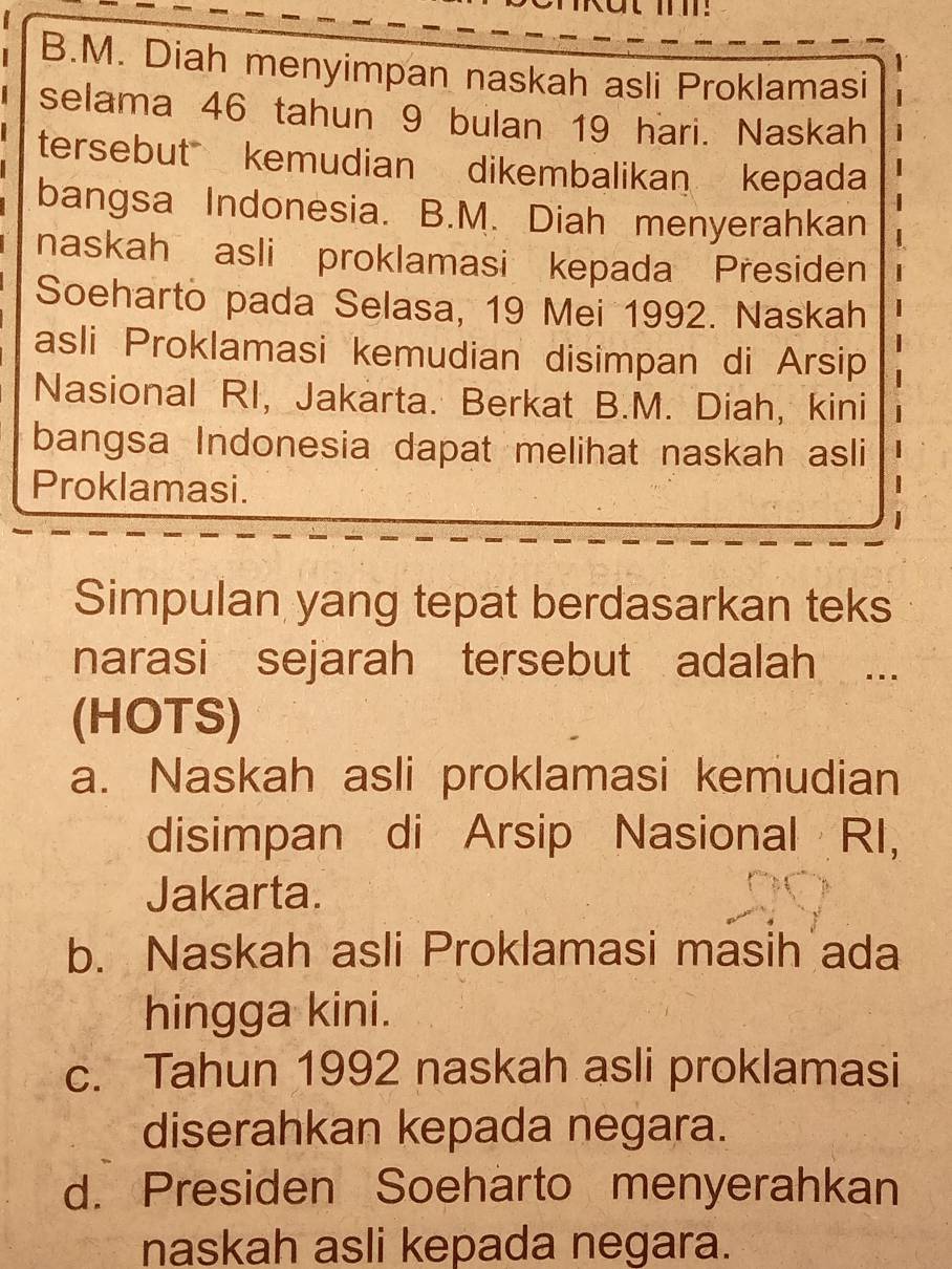 Diah menyimpan naskah asli Proklamasi
selama 46 tahun 9 bulan 19 hari. Naskah
tersebut kemudian dikembalikan kepada
bangsa Indonesia. B.M. Diah menyerahkan
naskah asli proklamasi kepada Presiden
Soeharto pada Selasa, 19 Mei 1992. Naskah
asli Proklamasi kemudian disimpan di Arsip
Nasional RI, Jakarta. Berkat B.M. Diah, kini
bangsa Indonesia dapat melihat naskah asli
Proklamasi.
Simpulan yang tepat berdasarkan teks
narasi sejarah tersebut adalah ...
(HOTS)
a. Naskah asli proklamasi kemudian
disimpan di Arsip Nasional RI,
Jakarta.
b. Naskah asli Proklamasi masih ada
hingga kini.
c. Tahun 1992 naskah asli proklamasi
diserahkan kepada negara.
d. Presiden Soeharto menyerahkan
naskah asli kepada negara.