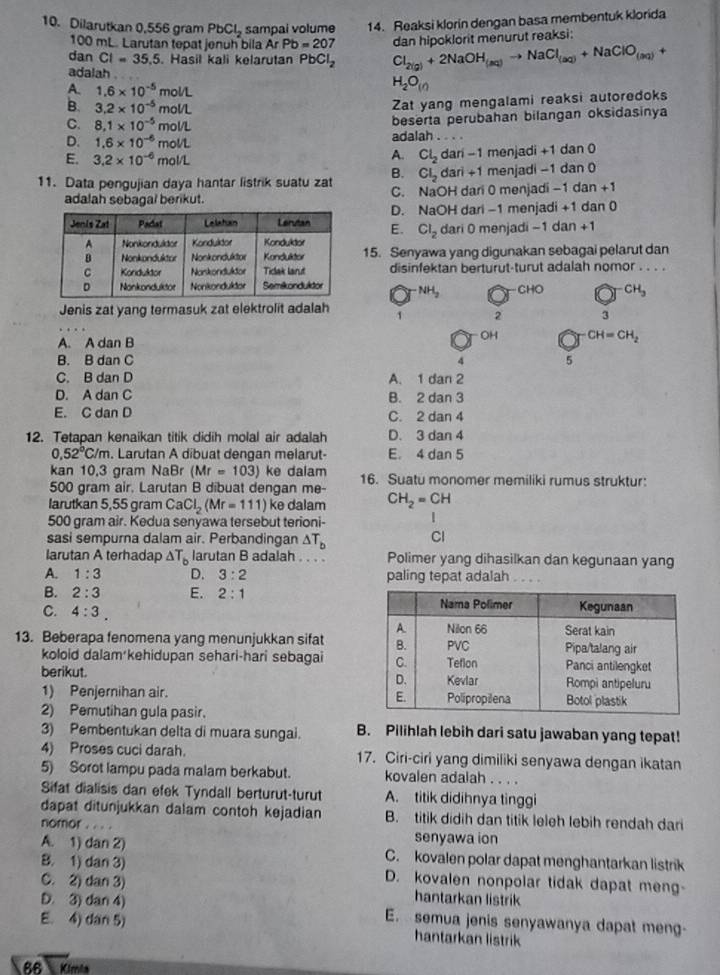 Dilarutkan 0,556 gram PbCl_2 sampai volume 14. Reaksi klorin dengan basa membentuk klorida
100 mL. Larutan tepat jenuh bila Ar Pb=207 dan hipoklorit menurut reaksi:
dan CI=35.5. Hasil kali kelarutan PbCl_2 Cl_2(g)+2NaOH_(aq)to NaCl_(aq)+NaClO_(aq)+
adalah .
A. 1.6* 10^(-5)mol/L
H_2O_(in)
B. 3.2* 10^(-5)mol/L
Zat yang mengalami reaksi autoredoks
C. 8.1* 10^(-5)mol/L
beserta perubahan bilangan oksidasinya
D. 1.6* 10^(-6)mol/L adalah .
A.
E. 3.2* 10^(-6)mol/L Cl_2 dari -1 menjadi +1 dan 0
B. Cl_2 dari +1 menjadi −1 dan 0
11. Data pengujian daya hantar listrik suatu zat C. NaOH dari 0 menjadi -1 dan + `
adalah sebagal berikut.
E. D. NaOH dari -1 menjadi +1 dan 0
Cl_2
dari 0 menjadi −1 dan +1
15. Senyawa yang digunakan sebagai pelarut dan
disinfektan berturut-turut adalah nomor . . . .
NH_2 CHO CH_3
Jenis zat yang termasuk zat elektrolit adalah 1 2 3
A. A dan B
OH CH=CH_2
B. B dan C 4 5
C. B dan D A. 1dan
D. A dan C B. 2 dan 3
E. C dan D C. 2 dan 4
12. Tetapan kenaikan titik didih molal air adalah D. 3 dan 4
0,52°C/m. Larutan A dibuat dengan melarut- E. 4 dan 5
kan 10,3 gram NaBr (Mr=103) ke dalam 16. Suatu monomer memiliki rumus struktur:
500 gram air. Larutan B dibuat dengan me-
larutkan 5,55 gram CaCl_2(Mr=111) ke dalam CH_2=CH
500 gram air. Kedua senyawa tersebut terioni-
sasi sempurna dalam air. Perbandingan △ T_b
Cl
larutan A terhadap △ T_b larutan B adalah . . . . Polimer yang dihasilkan dan kegunaan yang
A. 1:3 D. 3:2 paling tepat adalah . . . .
B. 2:3 E. 2:1
C. 4:3.
13. Beberapa fenomena yang menunjukkan sifat
koloid dalam kehidupan sehari-hari sebagai
berikut. 
1) Penjernihan air.
2) Pemutihan gula pasir.
3) Pembentukan delta di muara sungai. B. Pilihlah lebih dari satu jawaban yang tepat!
4) Proses cuci darah. 17. Ciri-ciri yang dimiliki senyawa dengan ikatan
5) Sorot lampu pada malam berkabut. kovalen adalah . . . .
Sifat dialisis dan efek Tyndall berturut-turut A. titik didihnya tinggi
dapat ditunjukkan dalam contoh kejadian B. titik didih dan titik leleh lebih rendah dari
nomor . . . . senyawa ion
A. 1) dan 2) C. kovalen polar dapat menghantarkan listrik
B. 1) dan 3) D. kovalen nonpolar tidak dapat meng-
C. 2) dan 3) hantarkan listrik
D. 3) dan 4) E. semua jenis senyawanya dapat meng
E. 4) dan 5) hantarkan listrik
86  Kímia