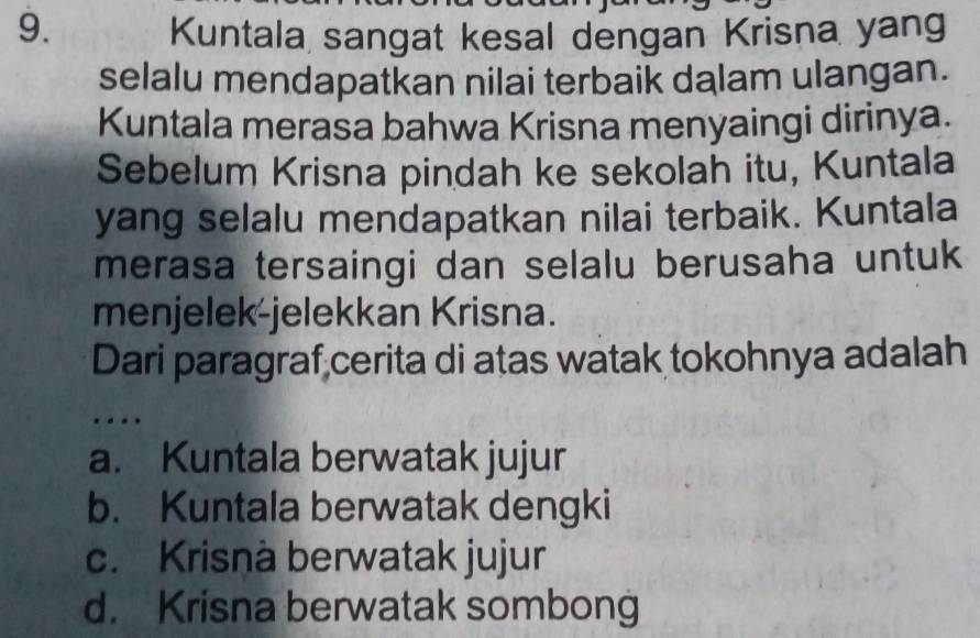 Kuntala sangat kesal dengan Krisna yang
selalu mendapatkan nilai terbaik dalam ulangan.
Kuntala merasa bahwa Krisna menyaingi dirinya.
Sebelum Krisna pindah ke sekolah itu, Kuntala
yang selalu mendapatkan nilai terbaik. Kuntala
merasa tersaingi dan selalu berusaha untuk
menjelek-jelekkan Krisna.
Dari paragraf cerita di atas watak tokohnya adalah
…
a. Kuntala berwatak jujur
b. Kuntala berwatak dengki
c. Krisnà berwatak jujur
d. Krisna berwatak sombong