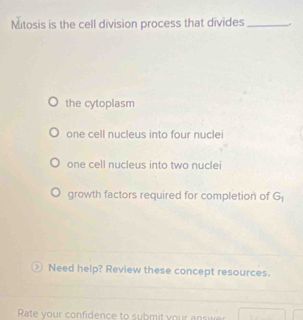 Mitosis is the cell division process that divides_
the cytoplasm
one cell nucleus into four nuclei
one cell nucleus into two nuclei
growth factors required for completion of G ) Need help? Review these concept resources.
Rate your confidence to submit your answer