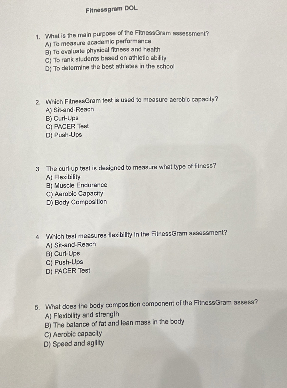 Fitnessgram DOL
1. What is the main purpose of the FitnessGram assessment?
A) To measure academic performance
B) To evaluate physical fitness and health
C) To rank students based on athletic ability
D) To determine the best athletes in the school
2. Which FitnessGram test is used to measure aerobic capacity?
A) Sit-and-Reach
B) Curl-Ups
C) PACER Test
D) Push-Ups
3. The curl-up test is designed to measure what type of fitness?
A) Flexibility
B) Muscle Endurance
C) Aerobic Capacity
D) Body Composition
4. Which test measures flexibility in the FitnessGram assessment?
A) Sit-and-Reach
B) Curl-Ups
C) Push-Ups
D) PACER Test
5. What does the body composition component of the FitnessGram assess?
A) Flexibility and strength
B) The balance of fat and lean mass in the body
C) Aerobic capacity
D) Speed and agility