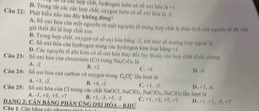 T cà chể hợp chất, hydrogen luôn có số oxi hóa là +1 ,
D. Trong tất các các hợp chất, oxygen luôn có số oxi hóa là -2,
Câu 22: Phát biểu nào sau đây không đúng?
A. Số oxi hóa của một nguyên từ một nguyên tố trong hợp chất là điện tích của ngyên từ đ6 vớn
giá thiết đó là hợp chất ion.
B. Trong hợp chất, oxygen có số oxi hóa bằng -2, trừ một số trường hợp ngoại 1
C. Số oxi hóa của hydrogen trong các hydrogen kim loại bằng +1.
D. Các nguyên tổ phi kim có số oxi hóa thay đổi tùy thuộc vào hợp chất chứa chúng.
Câu 23: Số oxi hóa của chromium (Cr) trong Na₂CrO4 là
A. -2 B. ÷2 C. 46
D, =6
Câu 24: Số oxi hóa của carbon và oxygen trong CC lần lượt là
A. +3, -2. +4, -2 C. +1. 3 D. +3, -6.
Câu 25: Số oxi hóa của C1 trong các chất NaOCl, NaClO2, NaClO₃, NaClO4 lần lượt là
A. -1, +3, +5, +7 B +1, -3, +5, -2 C. +1, +3, +5, +7 D. +1, +3, -5, +7.
Dang 2: cần bằng phần ứng oxi hóa - khứ
Câu 1. Cần bằng các nhương tinh t