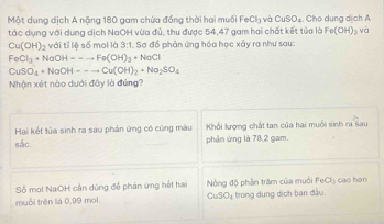 Một dung dịch A nặng 180 gam chứa đồng thời hai muối FeCl₃ vài CuSO_4 Cho dung dịch A 
tác dụng với dụng dịch NaOH vừa đủ, thu được 54, 47 gam hai chất kết tủa là Fe(OH)_1 và
Cu(OH)_2 với tỉ lệ số mol là 3:1. Sơ đồ phản ứng hóa học xảy ra như sau:
FeCl_3+NaOH=-to Fe(OH)_3+NaCl
CuSO_4+NaOH--to Cu(OH)_2+Na_2SO_4
Nhận xét nào dưới đây là đứng? 
Hai kết tủa sinh ra sau phản ứng có cũng màu Khối lượng chất tan của hai muối sinh ra sau 
sắc. phản ứng là 78,2 gam. 
Số mol NaOH cần dùng để phản ứng hết hai Nòng độ phần trăm của muối FeCl_3 cao hon 
muối trên là 0,99 mol CuSO_x trong dụng dịch ban đầu