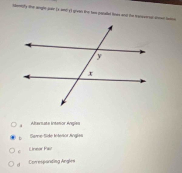 ldentify the angle pair (x and y) given the two parallel lines and the transverzal shown below
a Alternate Interior Angles
b Same-Side Interior Angles
Linear Pair
C
d Corresponding Angles