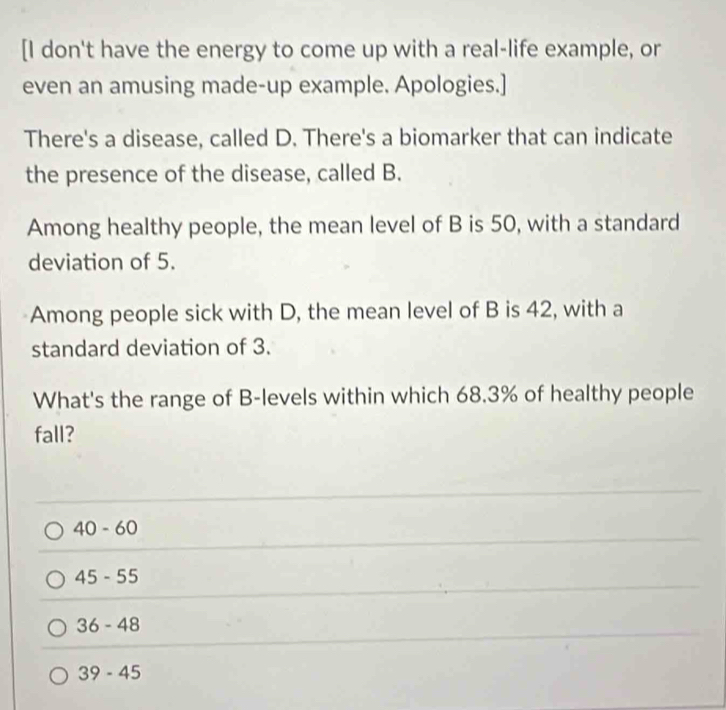 [I don't have the energy to come up with a real-life example, or
even an amusing made-up example. Apologies.]
There's a disease, called D. There's a biomarker that can indicate
the presence of the disease, called B.
Among healthy people, the mean level of B is 50, with a standard
deviation of 5.
Among people sick with D, the mean level of B is 42, with a
standard deviation of 3.
What's the range of B -levels within which 68.3% of healthy people
fall?
40-60
45-55
36-48
39-45