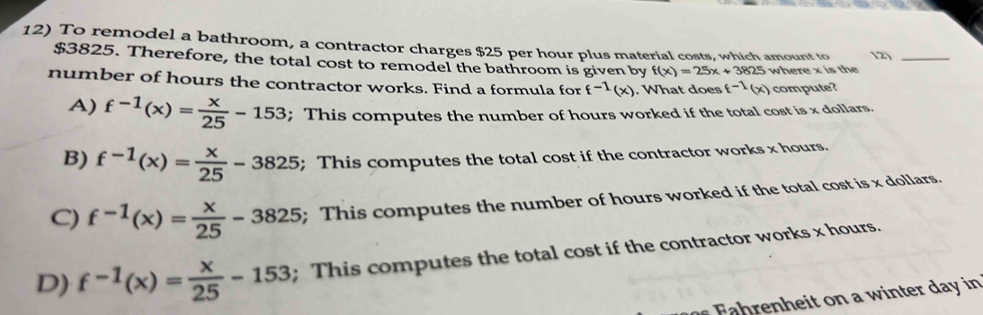 To remodel a bathroom, a contractor charges $25 per hour plus material costs, which amount to 2)_
$3825. Therefore, the total cost to remodel the bathroom is given by f(x)=25x+3825 where x is the
number of hours the contractor works. Find a formula for f^(-1)(x). What does (-1(x) compute?
A) f^(-1)(x)= x/25 -153; This computes the number of hours worked if the total cost is x dollars.
B) f^(-1)(x)= x/25 -3825; This computes the total cost if the contractor works x hours.
C) f^(-1)(x)= x/25 -3825; This computes the number of hours worked if the total cost is x dollars.
D) f^(-1)(x)= x/25 -153; This computes the total cost if the contractor works x hours.
F n w inter da in