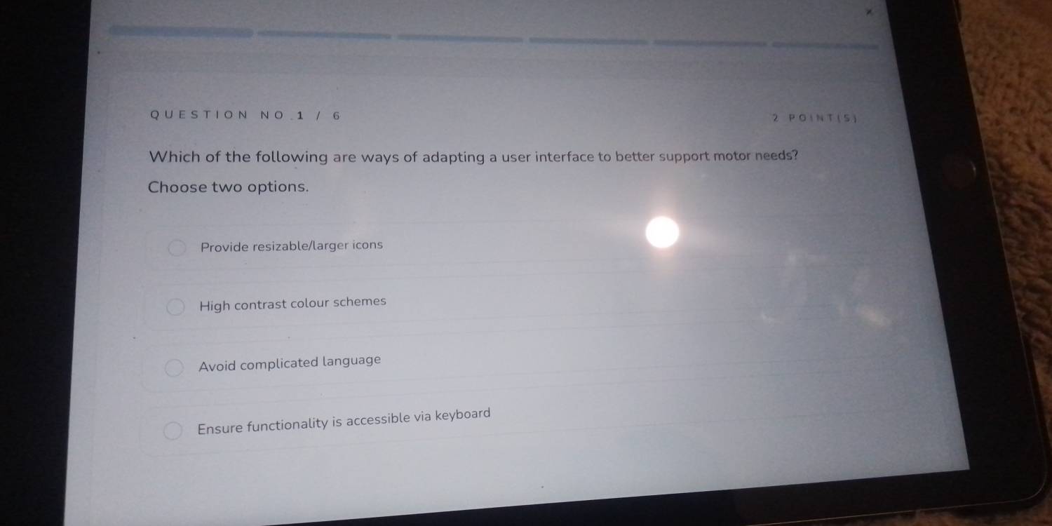 UE S T I O Ν N O 1 / 6 2 P O I N T ( S)
Which of the following are ways of adapting a user interface to better support motor needs?
Choose two options.
Provide resizable/larger icons
High contrast colour schemes
Avoid complicated language
Ensure functionality is accessible via keyboard