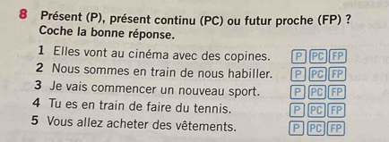 Présent (P), présent continu (PC) ou futur proche (FP) ?
Coche la bonne réponse.
1 Elles vont au cinéma avec des copines. P PC FP
2 Nous sommes en train de nous habiller. PPCFP
3 Je vais commencer un nouveau sport. P|PC]FP
4 Tu es en train de faire du tennis. P]PC][FP
5 Vous allez acheter des vêtements. P PC FP