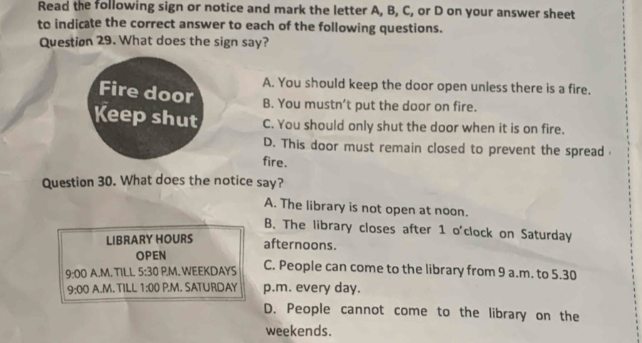 Read the following sign or notice and mark the letter A, B, C, or D on your answer sheet
to indicate the correct answer to each of the following questions.
Question 29. What does the sign say?
A. You should keep the door open unless there is a fire.
Fire door B. You mustn’t put the door on fire.
Keep shut C. You should only shut the door when it is on fire.
D. This door must remain closed to prevent the spread
fire.
Question 30. What does the notice say?
A. The library is not open at noon.
B. The library closes after 1 o'clock on Saturday
LIBRARY HOURS
afternoons.
OPEN
9:00 A.M. TILL 5:30 P.M. WEEKDAYS C. People can come to the library from 9 a.m. to 5.30
9:00 A.M. TILL 1:00 P.M. SATURDAY p.m. every day.
D. People cannot come to the library on the
weekends.