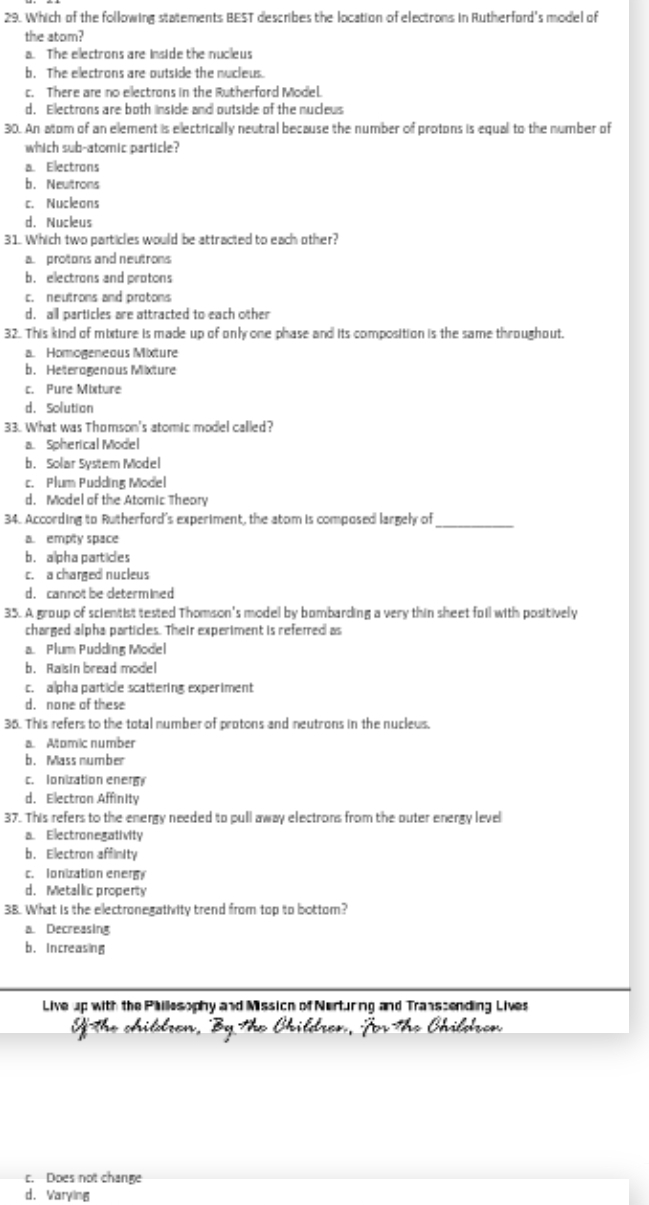 Which of the following statements BEST describes the location of electrons in Rutherford's model of
the atom?
a. The electrons are inside the nucleus
b. The electrons are outside the nucleus.
c. There are no electrons in the Rutherford Model
d. Electrons are both inside and outside of the nuclews
30. An atom of an element is electrically neutral because the number of protons is equal to the number of
which sub-atomic particle?
a. Electrons
b. Neultrons
c. Nucleons
d. Nucleus
31. Which two particles would be attracted to each other?
a. protons and neutrons
b. electrons and protons
c. neutrons and protons
d. all particles are attracted to each other
32. This kind of mixture is made up of onl one phase and its composition is the same throughout.
a. Homogeneous Mixture
b. Heteragenous Mixture
c. Pure Mixture
d. Solution
33. What was Thomson's atomic model called?
a. Spherical Model
b. Solar System Model
c. Plum Pudding Model
d. Model of the Atomic Theary
34. According to Rutherford's experiment, the atom is composed largely of_
a. empty space
b. alpha partices
c. a charged nucleus
d. cannot be determined
35. A group of scientist tested Thomson's model by bombarding a very thin sheet foil with positively
charged alpha particles. Their experiment is referred as
a. Plum Pudding Model
b. Raisin bread model
c. alpha particle scattering experiment
d. none of these
36. This refers to the total number of protons and neutrons in the nucleus.
a. Aomic number
b. Mass number
c. Ionization ener
d. Electron Affinity
37. This refers to the energy needed to pull away electrons from the outer energy level
a. Electronegativity
b. Electron affinity
c. Ionization enery
d. Metallic property
3B. What is the electronegativity trend from top to bottom?
a. Decreasing
b. Increasing
Live up with the Phillesophy and Mission of Nerturing and Transcending Lives
fThe children, By The Children, Jor The Children
c. Does not change
d. Varying