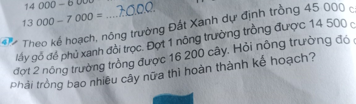 14000-6000
13000-7000=
4 Theo kế hoạch, nông trường Đất Xanh dự định trồng 45 000 c 
lấy gỗ để phủ xanh đồi trọc. Đợt 1 nông trường trồng được 14 500 ở 
đợt 2 nông trường trồng được 16 200 cây. Hỏi nông trường đó 
phải trồng bao nhiêu cây nữa thì hoàn thành kế hoạch?