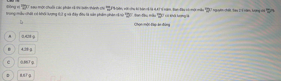 Đồng vị _(92)^(238)U sau một chuỗi các phân rã thì biến thành chì beginarrayr 206 82endarray Pb bền, với chu kì bán rã là 4,47 tỉ năm. Ban đầu có một mẫu _(92)^(238)U nguyên chất. Sau 2 tỉ năm, lượng chì beginarrayr 206 82endarray Pb
trong mẫu chất có khối lượng 0,2 g và đây đều là sản phẩm phân rã từ _(92)^(238)U T. Ban đầu, mẫu _(92)^(238)U có khối lượng là
Chọn một đáp án đúng
A 0,428 g.
B 4,28 g.
C 0,867 g.
D 8,67 g.