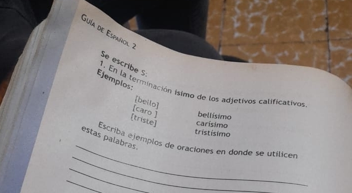 Guía de Español 2 
Se escribe S 
Ejemplos 
1. En la terminación ísimo de los adjetivos calificativos 
[bello] 
[caro ] bellísimo 
[triste] carísimo 
tristísimo 
_ 
estas palabras. 
_ 
Escriba ejemplos de oraciones en donde se utílicen 
_ 
_