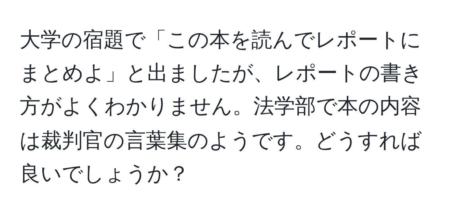 大学の宿題で「この本を読んでレポートにまとめよ」と出ましたが、レポートの書き方がよくわかりません。法学部で本の内容は裁判官の言葉集のようです。どうすれば良いでしょうか？