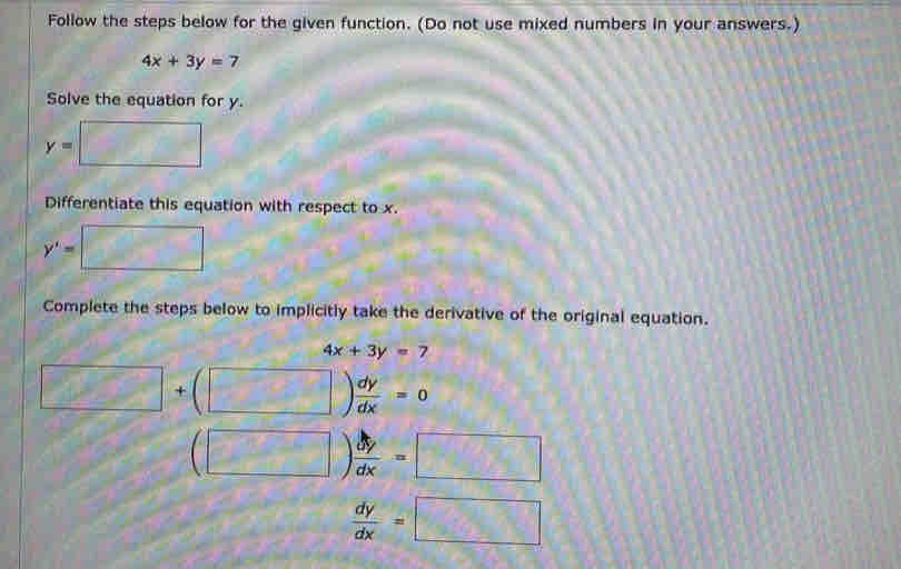 Follow the steps below for the given function. (Do not use mixed numbers in your answers.)
4x+3y=7
Solve the equation for y.
y= □
Differentiate this equation with respect to x. 
□
y'= □ 
Complete the steps below to implicitly take the derivative of the original equation.
4x+3y=7
□ +(□ ) dy/dx =0
(□ ) dy/dx =□
 dy/dx =□