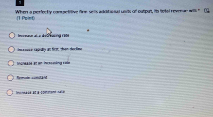 When a perfectly competitive firm sells additional units of output, its total revenue will: *
(1 Point)
Increase at a decreasing rate
Increase rapidly at first, then decline
Increase at an increasing rate
Remain constant
Increase at a constant rate
