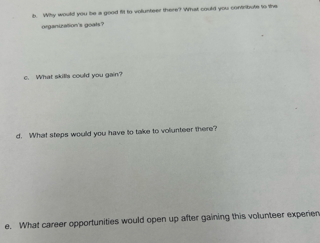 Why would you be a good fit to volunteer there? What could you contribute to the 
organization's goals? 
c. What skills could you gain? 
d. What steps would you have to take to volunteer there? 
e. What career opportunities would open up after gaining this volunteer experien