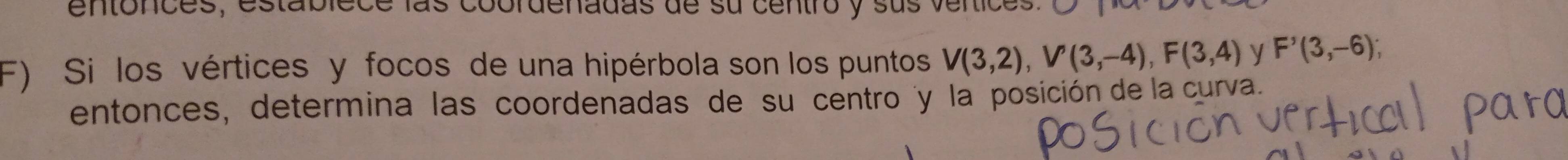 entonces, establece las coordenadas de su centro y sus venices. 
F) Si los vértices y focos de una hipérbola son los puntos V(3,2), V'(3,-4), F(3,4) y F'(3,-6); 
entonces, determina las coordenadas de su centro y la posición de la curva.