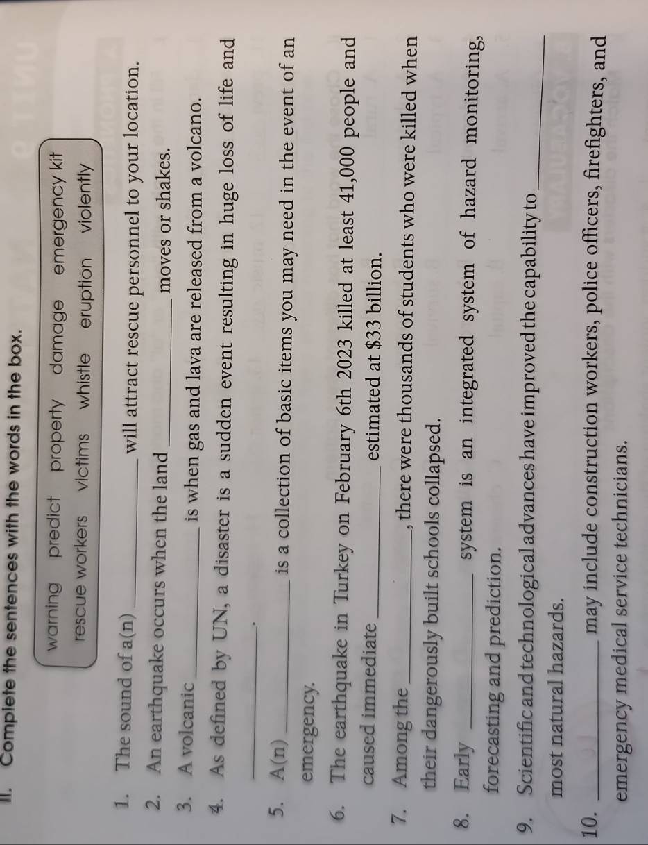 Complete the sentences with the words in the box. 
warning predict property damage emergency kit 
rescue workers victims whistle . eruption violently 
1. The sound of a(n) _will attract rescue personnel to your location. 
2. An earthquake occurs when the land _moves or shakes. 
3. A volcanic_ is when gas and lava are released from a volcano. 
4. As defined by UN, a disaster is a sudden event resulting in huge loss of life and 
_ 
. 
5. A(n) _is a collection of basic items you may need in the event of an 
emergency. 
6. The earthquake in Turkey on February 6th 2023 killed at least 41,000 people and 
caused immediate _estimated at $33 billion. 
7. Among the _, there were thousands of students who were killed when 
their dangerously built schools collapsed. 
8. Early _system is an integrated system of hazard monitoring, 
forecasting and prediction. 
9. Scientific and technological advances have improved the capability to_ 
most natural hazards. 
10. _may include construction workers, police officers, firefighters, and 
emergency medical service technicians.